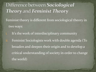 Feminist theory is different from sociological theory in

two ways:
i.

It’s the work of interdisciplinary community

ii.

Feminist Sociologists work with double agenda (To
broaden and deepen their origin and to develop a
critical understanding of society in order to change

the world)

 
