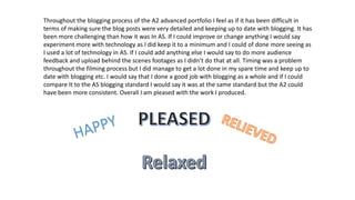 Throughout the blogging process of the A2 advanced portfolio I feel as if it has been difficult in
terms of making sure the blog posts were very detailed and keeping up to date with blogging. It has
been more challenging than how it was In AS. If I could improve or change anything I would say
experiment more with technology as I did keep it to a minimum and I could of done more seeing as
I used a lot of technology in AS. If I could add anything else I would say to do more audience
feedback and upload behind the scenes footages as I didn’t do that at all. Timing was a problem
throughout the filming process but I did manage to get a lot done in my spare time and keep up to
date with blogging etc. I would say that I done a good job with blogging as a whole and if I could
compare It to the AS blogging standard I would say it was at the same standard but the A2 could
have been more consistent. Overall I am pleased with the work I produced.

 