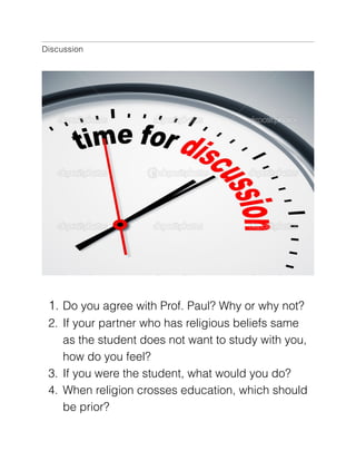 Discussion

!
1. Do you agree with Prof. Paul? Why or why not?
2. If your partner who has religious beliefs same
as the student does not want to study with you,
how do you feel?  
3. If you were the student, what would you do?
4. When religion crosses education, which should
be prior?

 
