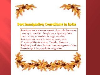 Immigration is the movement of people from one
country to another. People are migrating from
one country to another in large number.
Immigration rate is increasing every year.
Countries like Australia, Canada, America,
England, and New Zealand are among one of the
favorite spot for people for migration.

 