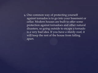 

One common way of protecting yourself
against tornados is to go into your basement or
cellar. Modern houses are built to offer some
protection against tornadoes and other natural
disasters, so going outside to escape a tornado
is a very bad idea. If you have a sturdy roof, it
will keep the rest of the house from falling
apart.

 