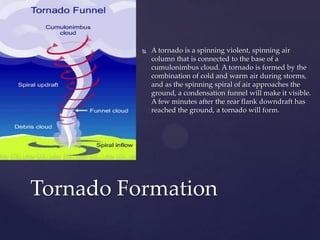 

A tornado is a spinning violent, spinning air
column that is connected to the base of a
cumulonimbus cloud. A tornado is formed by the
combination of cold and warm air during storms,
and as the spinning spiral of air approaches the
ground, a condensation funnel will make it visible.
A few minutes after the rear flank downdraft has
reached the ground, a tornado will form.

Tornado Formation

 