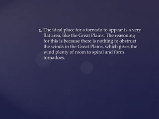 

The ideal place for a tornado to appear is a very
flat area, like the Great Plains. The reasoning
for this is because there is nothing to obstruct
the winds in the Great Plains, which gives the
wind plenty of room to spiral and form
tornadoes.

 
