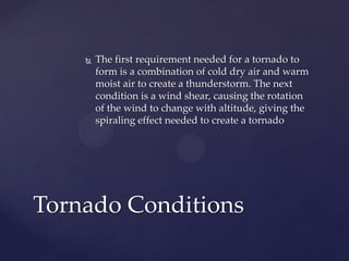 

The first requirement needed for a tornado to
form is a combination of cold dry air and warm
moist air to create a thunderstorm. The next
condition is a wind shear, causing the rotation
of the wind to change with altitude, giving the
spiraling effect needed to create a tornado

Tornado Conditions

 