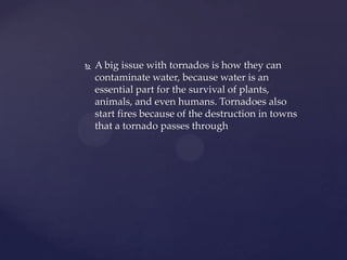 

A big issue with tornados is how they can
contaminate water, because water is an
essential part for the survival of plants,
animals, and even humans. Tornadoes also
start fires because of the destruction in towns
that a tornado passes through

 