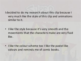 I decided to do my research about this clip because I
very much like the style of this clip and animations
similar to it.
• I like the style because it’s very smooth and the
movements that the characters make are very fluid
like.
• I like the colour scheme too I like the pastel like
colours and reminds me of comic books.

 