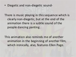 • Diegetic and non-diegetic sound-

There is music playing in this sequence which is
clearly non-diegetic, but at the end of the
animation there is a subtle sound of the
people dancing panting .
This animation also reminds me of another
animation in the beginning of another film,
which ironically, also, features Ellen Page.

 