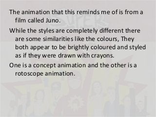 The animation that this reminds me of is from a
film called Juno.
While the styles are completely different there
are some similarities like the colours, They
both appear to be brightly coloured and styled
as if they were drawn with crayons.
One is a concept animation and the other is a
rotoscope animation.

 