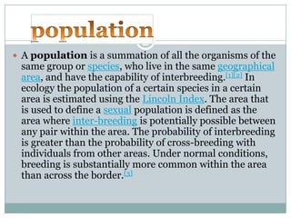  A population is a summation of all the organisms of the

same group or species, who live in the same geographical
area, and have the capability of interbreeding.[1][2] In
ecology the population of a certain species in a certain
area is estimated using the Lincoln Index. The area that
is used to define a sexual population is defined as the
area where inter-breeding is potentially possible between
any pair within the area. The probability of interbreeding
is greater than the probability of cross-breeding with
individuals from other areas. Under normal conditions,
breeding is substantially more common within the area
than across the border.[3]

 