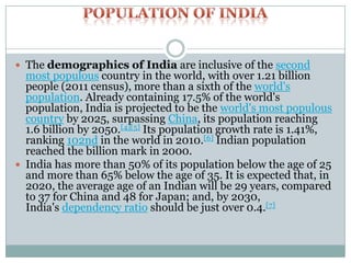  The demographics of India are inclusive of the second

most populous country in the world, with over 1.21 billion
people (2011 census), more than a sixth of the world's
population. Already containing 17.5% of the world's
population, India is projected to be the world's most populous
country by 2025, surpassing China, its population reaching
1.6 billion by 2050.[4][5] Its population growth rate is 1.41%,
ranking 102nd in the world in 2010.[6] Indian population
reached the billion mark in 2000.
 India has more than 50% of its population below the age of 25
and more than 65% below the age of 35. It is expected that, in
2020, the average age of an Indian will be 29 years, compared
to 37 for China and 48 for Japan; and, by 2030,
India's dependency ratio should be just over 0.4.[7]

 