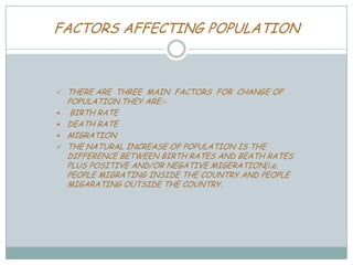 FACTORS AFFECTING POPULATION







THERE ARE THREE MAIN FACTORS FOR CHANGE OF
POPULATION.THEY ARE:BIRTH RATE
DEATH RATE
MIGRATION
THE NATURAL INCREASE OF POPULATION IS THE
DIFFERENCE BETWEEN BIRTH RATES AND BEATH RATES
PLUS POSITIVE AND/OR NEGATIVE MIGERATION(i.e.
PEOPLE MIGRATING INSIDE THE COUNTRY AND PEOPLE
MIGARATING OUTSIDE THE COUNTRY.

 