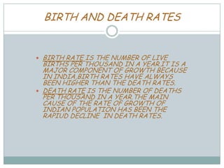 BIRTH AND DEATH RATES

BIRTH RATE IS THE NUMBER OF LIVE
BIRTHS PER THOUSAND IN A YEAR.IT IS A
MAJOR COMPONENT OF GROWTH BECAUSE
IN INDIA,BIRTH RATES HAVE ALWAYS
BEEN HIGHER THAN THE DEATH RATES.
 DEATH RATE IS THE NUMBER OF DEATHS
PER THOUSAND IN A YEAR.THE MAIN
CAUSE OF THE RATE OF GROWTH OF
INDIAN POPULATION HAS BEEN THE
RAPIUD DECLINE IN DEATH RATES.


 