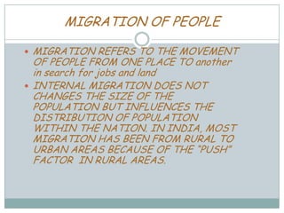 MIGRATION OF PEOPLE
MIGRATION REFERS TO THE MOVEMENT
OF PEOPLE FROM ONE PLACE TO another
in search for jobs and land
 INTERNAL MIGRATION DOES NOT
CHANGES THE SIZE OF THE
POPULATION BUT INFLUENCES THE
DISTRIBUTION OF POPULATION
WITHIN THE NATION. IN INDIA, MOST
MIGRATION HAS BEEN FROM RURAL TO
URBAN AREAS BECAUSE OF THE “PUSH”
FACTOR IN RURAL AREAS.


 