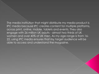 The media institution that might distribute my media product is
IPC media because IPC creates content for multiple platforms,
across print, online, mobile, tablets and events. They also
engage with 26 million UK adults - almost two thirds of UK
women and over 40% of UK men. As my age range is from 1622, using IPC media ensures that my target audience will be
able to access and understand the magazine.

 