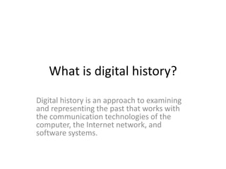 What is digital history?
Digital history is an approach to examining
and representing the past that works with
the communication technologies of the
computer, the Internet network, and
software systems.

 