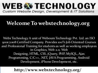 Welcome To webxtechnology.org
Webx Technology A unit of Weboum Technology Pvt. Ltd. an ISO
9001:2008 Certified Company. Provides 100% Job Oriented Courses
and Professional Training for students as well as working employees
in Graphics, Web 2.0, Web
Designing, HTML, CSS, jQuery, PHP, MySQL, Ajax
Programming, C/C++, .NET, JAVA Programming, Android
Development, iPhone Development, etc.

http://www.webxtechnology.org/

 