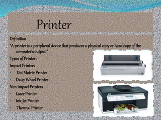 Printer
Definition
“A printer is a peripheral device that producesa physicalcopy or hardcopy of the
computer’s output.”
Types of Printer :
Impact Printers
• Dot Matrix Printer
• DaisyWheel Printer
Non Impact Printers
• LaserPrinter
• Ink-Jet Printer
• Thermal Printer
 