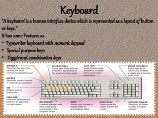 Keyboard
“A keyboardis a humaninterface device whichis representedas a layout of button
or keys.”
It has some Features as
• Typewriter keyboard with numerickeypad
• Special purposekeys
• Toggleand combinationkeys
 