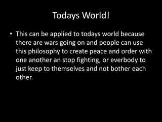 Todays World!
• This can be applied to todays world because
there are wars going on and people can use
this philosophy to create peace and order with
one another an stop fighting, or everbody to
just keep to themselves and not bother each
other.

 