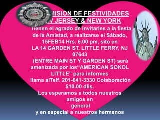LA COMISION DE FESTIVIDADES
NEW JERSEY & NEW YORK
Tienen el agrado de Invitarles a la fiesta
de la Amistad, a realizarse el Sábado,
15FEB14 Hrs. 6.00 pm, sito en
LA 14 GARDEN ST. LITTLE FERRY, NJ
07643
(ENTRE MAIN ST Y GARDEN ST) será
amenizada por los“AMERICAN SOKOL
LITTLE” para informes
llama alTelf. 201-641-3330 Colaboración
$10.00 dlls.
Los esperamos a todos nuestros
amigos en
general
y en especial a nuestros hermanos

 