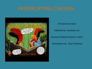 INTERRUPTING CHICKEN
BY David Ezra Stein
Published by: Scholastic Inc.
Received Caldecott Honor in 2011
Presentation by: Shari Shockney

 