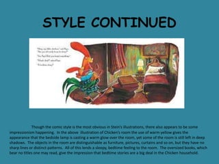 STYLE CONTINUED

Though the comic style is the most obvious in Stein’s illustrations, there also appears to be some
impressionism happening. In the above illustration of Chicken’s room the use of warm yellow gives the
appearance that the bedside lamp is casting a warm glow over the room, yet some of the room is still left in deep
shadows. The objects in the room are distinguishable as furniture, pictures, curtains and so on, but they have no
sharp lines or distinct patterns. All of this lends a sleepy, bedtime feeling to the room. The oversized books, which
bear no titles one may read, give the impression that bedtime stories are a big deal in the Chicken household.

 