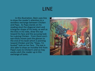 LINE
In this illustration, Stein uses line
to draw the reader’s attention to a
wordless exchange between Chicken
and Papa. As Papa stands on his
reading stool the diagonal slant and
triangular shape of his body, as well as
the lines in his robe, draw the eye
toward his face and the accusing look
he is giving Chicken. From there one’s
eye easily moves past the glasses to
the end of his beak which is pointing
toward Chicken and the “Oops, I’m
busted” look on her face. The eye is
also able to draw an invisible line from
Papa’s eyes to Chicken’s and so may
easily catch the reader up in this
exchange of looks.

 