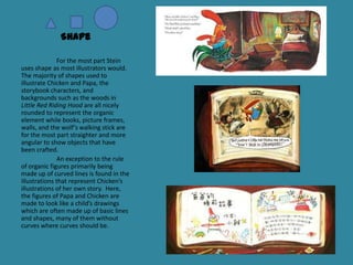 Shape
For the most part Stein
uses shape as most illustrators would.
The majority of shapes used to
illustrate Chicken and Papa, the
storybook characters, and
backgrounds such as the woods in
Little Red Riding Hood are all nicely
rounded to represent the organic
element while books, picture frames,
walls, and the wolf’s walking stick are
for the most part straighter and more
angular to show objects that have
been crafted.
An exception to the rule
of organic figures primarily being
made up of curved lines is found in the
illustrations that represent Chicken’s
illustrations of her own story. Here,
the figures of Papa and Chicken are
made to look like a child’s drawings
which are often made up of basic lines
and shapes, many of them without
curves where curves should be.

 