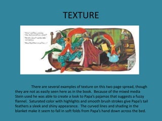 TEXTURE

There are several examples of texture on this two page spread, though
they are not as easily seen here as in the book. Because of the mixed media
Stein used he was able to create a look to Papa’s pajamas that suggests a fuzzy
flannel. Saturated color with highlights and smooth brush strokes give Papa’s tail
feathers a sleek and shiny appearance. The curved lines and shading in the
blanket make it seem to fall in soft folds from Papa’s hand down across the bed.

 