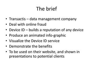 The brief
•
•
•
•
•
•
•

Transactis – data management company
Deal with online fraud
Device ID – builds a reputation of any device
Produce an animated info-graphic
Visualize the Device ID service
Demonstrate the benefits
To be used on their website, and shown in
presentations to potential clients

 