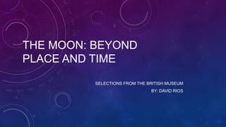 THE MOON: BEYOND
PLACE AND TIME
SELECTIONS FROM THE BRITISH MUSEUM
BY: DAVID RIOS

 