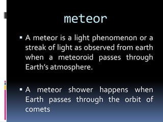 meteor
 A meteor is a light phenomenon or a

streak of light as observed from earth
when a meteoroid passes through
Earth’s atmosphere.
 A meteor shower happens when

Earth passes through the orbit of
comets

 
