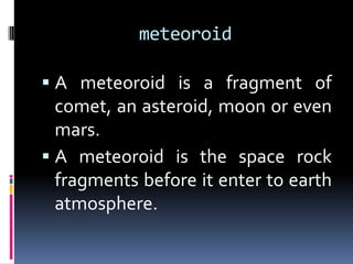 meteoroid
 A meteoroid is a fragment of

comet, an asteroid, moon or even
mars.
 A meteoroid is the space rock
fragments before it enter to earth
atmosphere.

 