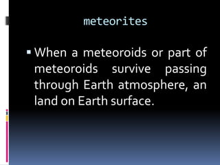 meteorites

 When a meteoroids or part of

meteoroids survive passing
through Earth atmosphere, an
land on Earth surface.

 