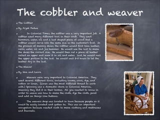 The cobbler and weaver
The Cobbler
By, Aryeh Padwa
In Colonial Times, the cobbler was a very important job. A
cobbler used many different tool in their craft. They used
hammers, water, oil and a last shaped piece of wood that a
cobbler would carve into the same size as the customer’s foot. In
the process of making shoes, the cobbler would first take leather,
nails, water, oil and jos hammer. He would use the last to make
the shoes the correct size. He would then cut a piece of leather
called an upper and soak it in oil and water. Last, he would nail
the upper portion to the last. he would wait 2-3 hours to let the
leather dry in the last.
The Weaver
By, Noa and Leora
Weavers were very important to Colonial America. They
used several different tools, including looms, wool, dye, and
cotton or linen. (Linen was the most difficult thread to work
with.) Spinning was a domestic chore in Colonial America,
meaning they did it in their homes. All you needed to know in
order to weave was how to make the cloth, dye the cloth, paint
and add on things like buttons.
The weavers shop was located in town because people so it
could be easily located and gotten to. This was an important
occupation because needed cloth to make clothing and mattresses
and blankets.

 