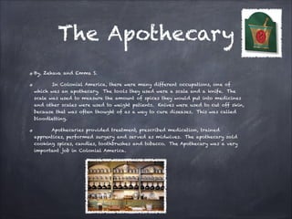 The Apothecary
By, Zehava and Emma S.
In Colonial America, there were many different occupations, one of
which was an apothecary. The tools they used were a scale and a knife. The
scale was used to measure the amount of spices they would put into medicines
and other scales were used to weight patients. Knives were used to cut off skin,
because that was often thought of as a way to cure diseases. This was called
bloodletting.
Apothecaries provided treatment, prescribed medication, trained
apprentices, performed surgery and served as midwives. The apothecary sold
cooking spices, candles, toothbrushes and tobacco. The Apothecary was a very
important job in Colonial America.

 