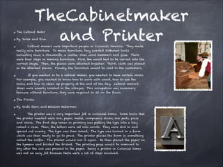 TheCabinetmaker
and Printer

The Cabinet Mater

By, Sarah and Riva

Cabinet makers were important people in Colonial America. They made
really nice furniture. To make furniture, they needed different tools
including saws, a drawknife, a lanthe, steel wool hammers and glue. There

were four steps in making furniture. First, the wood had to be carved into the
correct shape. Then, the pieces were attached together. Third, cloth was placed
in the attached pieces. Finally, the furniture would be sold to the customers.
If you wanted to be a cabinet maker, you needed to have certain skills.
For example, you needed to know how to work with wood, how to use the
tools, and how to clean up properly at the end of the day. Cabinet maker’s
shops were usually located in the villages. This occupation was necessary
because without furniture, they were required to sit on the floor.
The Printer
By, Gabi Stern and William Haberman
The printer was a very important job in Colonial times. Some tools that
the printer needed were ink, paper, metal, composing sticks, ink pads, press
and stone. The first step taken in printing was putting the type into a tray
called a case. Then, the letters were set into words. They were slid in and
spaced out evenly. The type was then inked. The type was locked in a form
which was then ready to go to press. The printer places the form in something
called the coffin. The printer would ink it again. He then placed the paper on
the tympan and folded the frisket. The printing page would be removed to
dry after the ink was pressed to the paper. being a printer in Colonial times
was not an easy job because there were a lot of steps involved.

 
