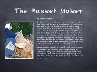 The Basket Maker
By, Zehava Shapiro
In Colonial America there were many important jobs.
One important job was a basketmaker. A basketmaker
was a hard job. In order to make a basket, they
would first have to cut down a young tree using an
axe. Second, they used a sharp knife to cut the tree
into long strips and they even had to soak the strips
in water so that they would be bendable. After that,
they had to separate the layers of wood with a large
knife and flatten the bottom of the basket. After that,
the bottom of the basket was woven. Lastly, the sides
were woven and the handles were made.
Basket makers needed a few different tools to make
the baskets. In colonial times, baskets were very
important. They were used for carrying food from
the garden. The rich used baskets for their flowers.
Children would learn to make baskets when they were
very young.

 