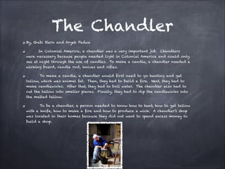 The Chandler
By, Gabi Stern and Aryeh Padwa
In Colonial America, a chandler was a very important job. Chandlers
were necessary because people needed light in Colonial America and could only
see at night through the use of candles. To make a candle, a chandler needed a
wicking board, candle rod, knives and rifles.
To make a candle, a chandler would first need to go hunting and get
tallow, which was animal fat. Then, they had to build a fire. Next, they had to
make candlewicks. After that, they had to boil water. The chandler also had to
cut the tallow into smaller pieces. Finally, they had to dip the candlewicks into
the melted tallow.
To be a chandler, a person needed to know how to hunt, how to get tallow
with a knife, how to make a fire and how to produce a wick. A chandler’s shop
was located in their homes because they did not want to spend excess money to
build a shop.

 