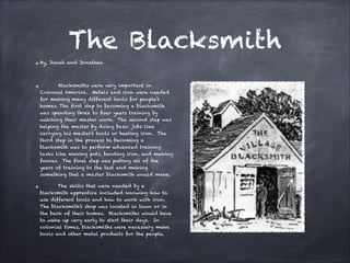 The Blacksmith
By, Jonah and Jonathan


Blacksmiths were very important in
Colonial America. Metals and iron were needed
for making many different tools for people’s
homes. The first step to becoming a blacksmith
was spending three to four years training by
watching their master work. The second step was
helping the master by doing basic jobs like
carrying his master’s tools or heating iron. The
third step in the process to becoming a
blacksmith was to perform advanced training
tasks like making pots, bending iron, and making
fences. The final step was putting all of the
years of training to the test and making
something that a master blacksmith would make.
The skills that were needed by a
blacksmith apprentice included knowing how to
use different tools and how to work with iron.
The blacksmith’s shop was located in town or in
the back of their homes. Blacksmiths would have
to wake up very early to start their days. In
colonial times, blacksmiths were necessary make
tools and other metal products for the people.

 