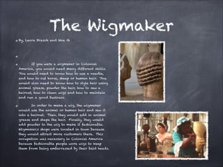 The Wigmaker
By, Leora Brasch and Noa G


If you were a wigmaker in Colonial
America, you would need many different skills.
You would need to know how to use a needle,
and how to cut horse, sheep or human hair. You
would also need to know how to style hair using
animal grease, powder the hair, how to sew a
hairnet, how to clean wigs and how to maintain
and run a good business.
In order to make a wig, the wigmaker
would use the animal or human hair and sew it
into a hairnet. Then, they would add in animal
grease and shape the hair. Finally, they would
add powder to the wig to make it fashionable.
Wigmaker;s shops were located in town because
they would attract more customers there. This
occupation was necessary in Colonial America
because fashionable people wore wigs to keep
them from being embarrassed by their bald heads.

 