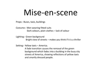 Mise-en-scene
Props:- Buses, taxis, buildings
Costume:- Men wearing fitted suits
Dark colours, plain clothes – lack of colour
Lighting:- Green background
Bright view of streets – makes you think if it is a thriller
Setting:- Yellow taxis – America.
A fade transition causes the removal of the green
background which fades into a building in the busy city
streets of America, showing reflections of yellow taxis
and smartly dressed people.

 