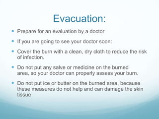 Evacuation:
 Prepare for an evaluation by a doctor
 If you are going to see your doctor soon:
 Cover the burn with a clean, dry cloth to reduce the risk
of infection.

 Do not put any salve or medicine on the burned
area, so your doctor can properly assess your burn.

 Do not put ice or butter on the burned area, because
these measures do not help and can damage the skin
tissue

 