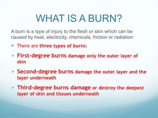 WHAT IS A BURN?
A burn is a type of injury to the flesh or skin which can be
caused by heat, electricity, chemicals, friction or radiation:

 There are three types of burns:

• First-degree burns damage only the outer layer of
skin

• Second-degree burns damage the outer layer and the
layer underneath

• Third-degree burns damage or destroy the deepest
layer of skin and tissues underneath

 