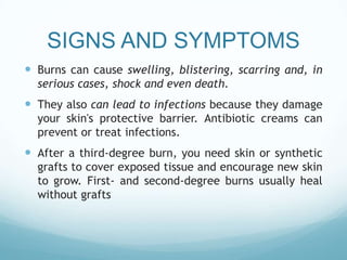 SIGNS AND SYMPTOMS
 Burns can cause swelling, blistering, scarring and, in
serious cases, shock and even death.

 They also can lead to infections because they damage
your skin's protective barrier. Antibiotic creams can
prevent or treat infections.

 After a third-degree burn, you need skin or synthetic
grafts to cover exposed tissue and encourage new skin
to grow. First- and second-degree burns usually heal
without grafts

 