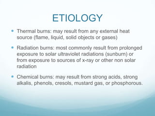ETIOLOGY
 Thermal burns: may result from any external heat
source (flame, liquid, solid objects or gases)

 Radiation burns: most commonly result from prolonged
exposure to solar ultraviolet radiations (sunburn) or
from exposure to sources of x-ray or other non solar
radiation

 Chemical burns: may result from strong acids, strong
alkalis, phenols, cresols, mustard gas, or phosphorous.

 