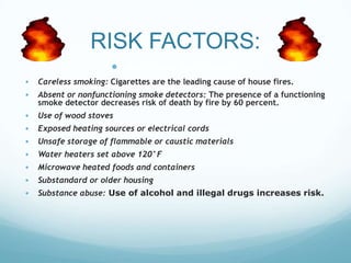 RISK FACTORS:
 Modifiable Risk Factors
• Careless smoking: Cigarettes are the leading cause of house fires.
• Absent or nonfunctioning smoke detectors: The presence of a functioning
smoke detector decreases risk of death by fire by 60 percent.

•
•
•
•
•
•
•

Use of wood stoves
Exposed heating sources or electrical cords
Unsafe storage of flammable or caustic materials

Water heaters set above 120°F
Microwave heated foods and containers
Substandard or older housing
Substance abuse: Use of alcohol and illegal drugs increases risk.

 