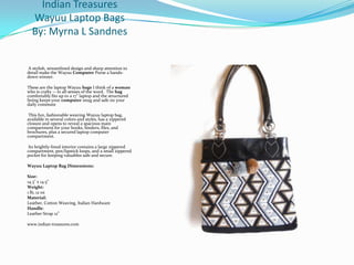 Indian Treasures
Wayuu Laptop Bags
By: Myrna L Sandnes

A stylish, streamlined design and sharp attention to
detail make the Wayuu Computer Purse a handsdown winner.

These are the laptop Wayuu bags I think of a woman
who is crafty -- in all senses of the word. The bag
comfortably fits up to a 17" laptop and the structured
lining keeps your computer snug and safe on your
daily commute
This fun, fashionable weaving Wayuu laptop bag,
available in several colors and styles, has a zippered
closure and opens to reveal a spacious main
compartment for your books, binders, files, and
brochures, plus a secured laptop computer
compartment.
Its brightly-lined interior contains a large zippered
compartment, pen/lipstick loops, and a small zippered
pocket for keeping valuables safe and secure.
Wayuu Laptop Bag Dimensions:
Size:
14.3" x 14.5”
Weight:
1 lb, 12 oz
Material:
Leather, Cotton Weaving, Italian Hardware
Handle:
Leather Strap 12”
www.indian-treasures.com

 