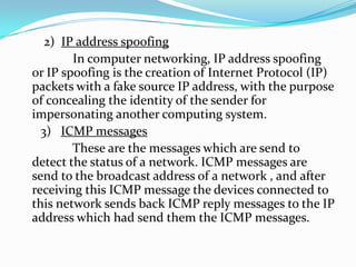 2) IP address spoofing
In computer networking, IP address spoofing
or IP spoofing is the creation of Internet Protocol (IP)
packets with a fake source IP address, with the purpose
of concealing the identity of the sender for
impersonating another computing system.
3) ICMP messages
These are the messages which are send to
detect the status of a network. ICMP messages are
send to the broadcast address of a network , and after
receiving this ICMP message the devices connected to
this network sends back ICMP reply messages to the IP
address which had send them the ICMP messages.

 