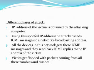 Different phases of attack:
1. IP address of the victim is obtained by the attacking
computer.
2. Using this spoofed IP address the attacker sends
ICMF messages to a network’s broadcasting address.
3. All the devices in this network gets these ICMF
messages and they send back ICMF replies to the IP
address of the victim.
4. Victim get flooded with packets coming from all
these zombies and crashes.

 